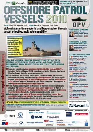 FREE conference & site visit places for          BOOK AND PAY by 3rd September 2010
                                                      Presents



                     offSHoRE PATRoL
                                                                 Government/Naval/Coast Guard Officers            and SAVE UP TO €125




                     VESSELS 2010
                         DATE: 27th – 30th September 2010 | VENUE: Palacio de Congresos, Cadiz, Spain

                        Achieving maritime security and border patrol through                                                         CoNfERENCE CHAIRmAN:
                        a cost effective, multi role capability                                                                                  Admiral D. Francisco
                                                                                                                                                 Torrente Sánchez (Retired),
                                                                                                                                                 Former Secretary General
                                                                                                                                                 of Defence Policy, Spanish
                                  Future Requirements                                                                                            MoD
                                  and Operational
                                  Feedback Focus Day:                                                                                 CoNfERENCE CLoSING
                                  27th September 2010                                                                                 CEREmoNY HoSTED bY:
                                                                                                                                                 Admiral General Manuel
                                  Main Conference:                                                                                               Rebollo García, Admiral
                                  28th and 29th                                                                                                  Chief of Naval Staff,
                                  September 2010                                                                                                 Spanish Navy
                                  Shipyard Site Visit:
                                  30th September 2010                                                                                 kEYNoTE bRIEfINGS fRom:
www.offshorepatrolvessels.com




                                                                                                                                           Vice Admiral Moises Gomez,
                                                                                                                                      Under Secretary of the Navy for
                                JoIN THE woRLD’S LARGEST AND moST ImPoRTANT oPVS                                                      Management, Mexican Navy
                                mEETING, ATTENDED bY SENIoR NAVAL AND CoAST GUARD                                                          Vice Admiral Federico
                                DELEGATIoNS fRom ACRoSS THE GLobE. THIS YEAR’S AGENDA                                                 Niemann, Chief of General Staff,
                                                                                                                                      Chilean Navy
                                wILL DELIVER:
                                                                                                                                           Vice Admiral Fernando del
                                    Exclusive insights into key requirements identified for new-build OPVs,                           Pozo, Member of the Wise Pens,
                                    including the Royal Navy’s MHPC project as well as the Albanian Navy’s and                        European Defence Agency
                                    Nigerian Navy’s plans for future procurements                                                           Rear Admiral Jose Antonio
                                    Vibrant debate into pressing issues under consideration for the customer                          Ruesta Botella, Head of Plans &
                                                                                                                                      Policy Division, Spanish Navy
                                    community, including the question of platform protection, the use of highly-
                                    capable UAVs to cut costs of helicopter operations, whether multi-mission                               Rear Admiral DJ Ezeoba,
                                                                                                                                      Chief of Training and Operations,
                                    OPVs can truly meet the demands of their varied tasks and a detailed look at                      Nigerian Navy
                                    the implications of the planned EEZ extension                                                           Rear Admiral Angel Martínez,
                                    Case studies assessing OPV performance in the most demanding missions,                            Director for New Buildings, Spanish
                                    including the Yemeni Coast Guard’s anti-piracy operations in the Gulf of                          Navy
                                    Aden, the Chilean Navy’s earthquake disaster relief operations and lessons                             William Schoenster, LCS
                                    from the Italian Navy in the Mediterranean and Adriatic seas                                      Programme Director, US DoD
                                    Latest updates from major OPV programmes highlighting current fleet                                    Colonel Richard Spencer
                                    capabilities and future plans for the Spanish Navy’s BAM project, the US                          (Royal Marines), Chief of Staff,
                                                                                                                                      NATO Northwood
                                    Littoral Combat Ship and the Turkish MILGEM programme

                                NEw foR 2010: fUTURE REqUIREmENTS AND oPERATIoNAL fEEDbACk foCUS DAY                                  Lead Sponsor & Conference Partner

                                EXCLUSIVE NAVANTIA CADIZ SHIPYARDS SITE VISIT See the state-of-the art design
                                and construction facilities.

                                Conference Sponsors              Stream Session Sponsors                                     Focus Day Sponsor     Cocktail Reception Sponsor




           Exhibitors                                                                                       Media Partners




                         TEL: +44 (0)20 7368 9300                                FAX: +44 (0)20 7368 9301                     EMAIL: enquire@defenceiq.com
 