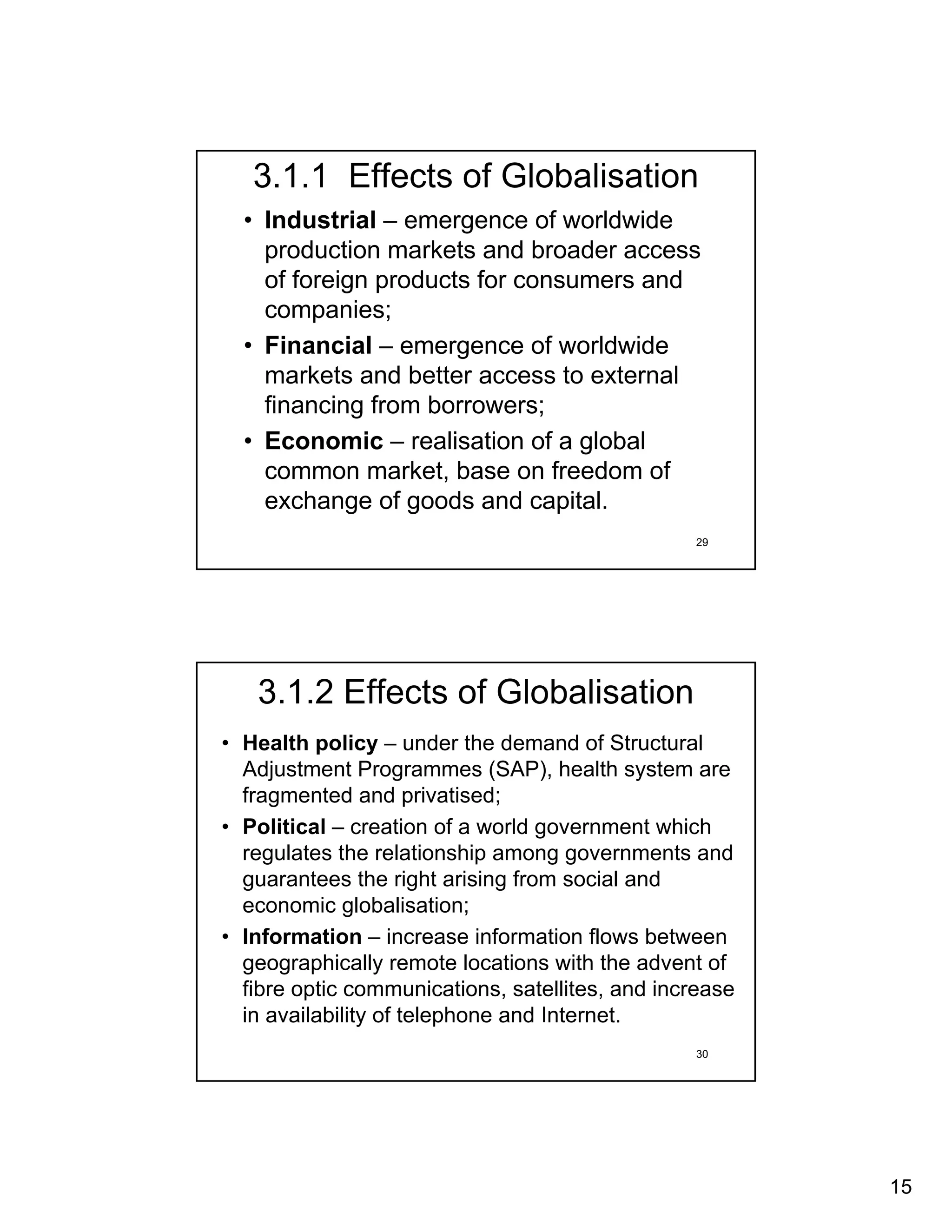 3.1.1 Effects of Globalisation
  • Industrial – emergence of worldwide
    production markets and broader access
    of foreign products for consumers and
    companies;
  • Financial – emergence of worldwide
    markets and better access to external
    financing from borrowers;
  • Economic – realisation of a global
    common market, base on freedom of
    exchange of goods and capital.
                                                 29




   3.1.2 Effects of Globalisation
• Health policy – under the demand of Structural
  Adjustment Programmes (SAP), health system are
  fragmented and privatised;
• Political – creation of a world government which
  regulates the relationship among governments and
  guarantees the right arising from social and
  economic globalisation;
• Information – increase information flows between
  geographically remote locations with the advent of
  fibre optic communications, satellites, and increase
  in availability of telephone and Internet.
                                                 30




                                                         15
 