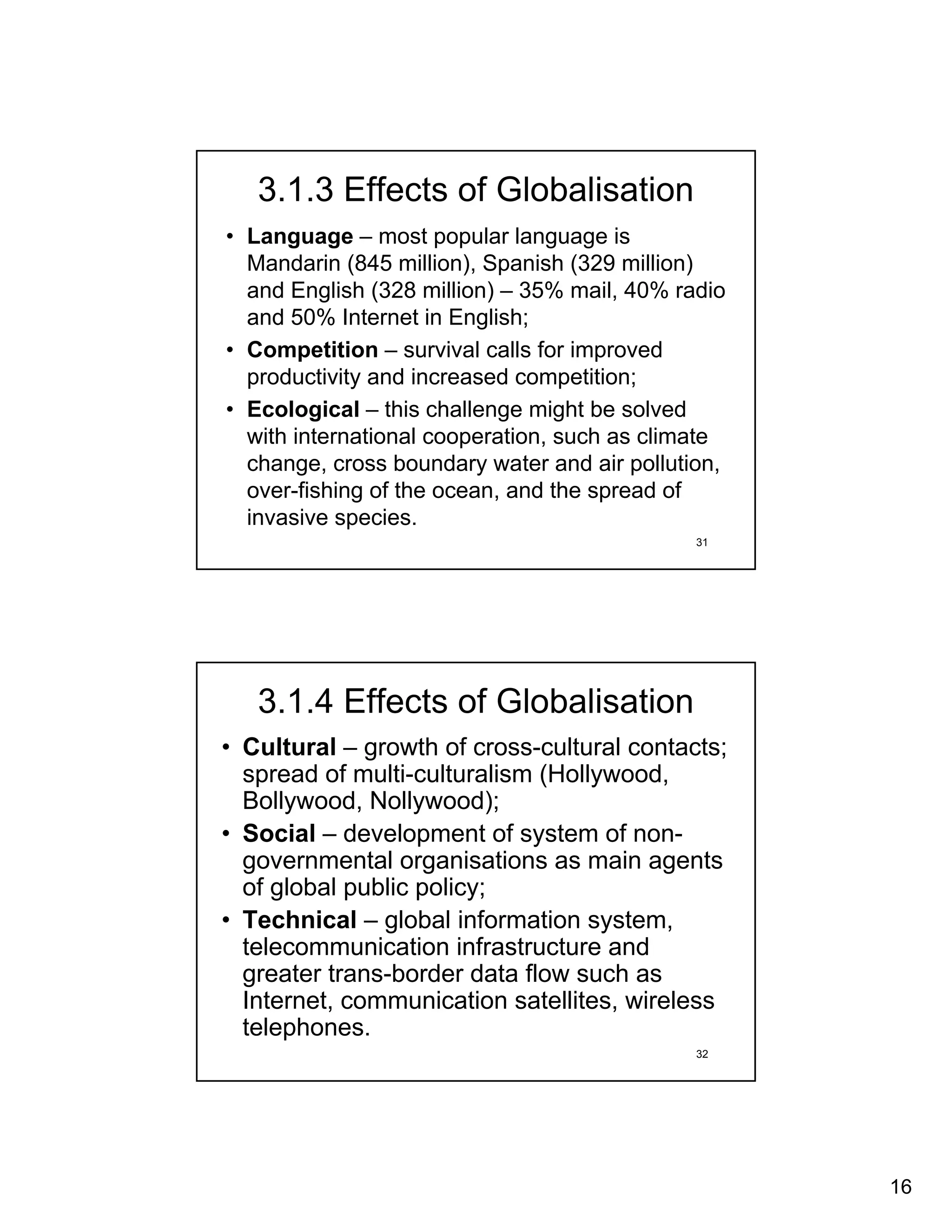 3.1.3 Effects of Globalisation
• Language – most popular language is
  Mandarin (845 million), Spanish (329 million)
  and English (328 million) – 35% mail, 40% radio
  and 50% Internet in English;
• Competition – survival calls for improved
  productivity and increased competition;
• Ecological – this challenge might be solved
  with international cooperation, such as climate
  change, cross boundary water and air pollution,
  over-fishing of the ocean, and the spread of
  invasive species.
                                              31




   3.1.4 Effects of Globalisation
• Cultural – growth of cross-cultural contacts;
  spread of multi-culturalism (Hollywood,
  Bollywood, Nollywood);
• Social – development of system of non-
  governmental organisations as main agents
  of global public policy;
• Technical – global information system,
  telecommunication infrastructure and
  greater trans-border data flow such as
  Internet, communication satellites, wireless
  telephones.
                                              32




                                                    16
 