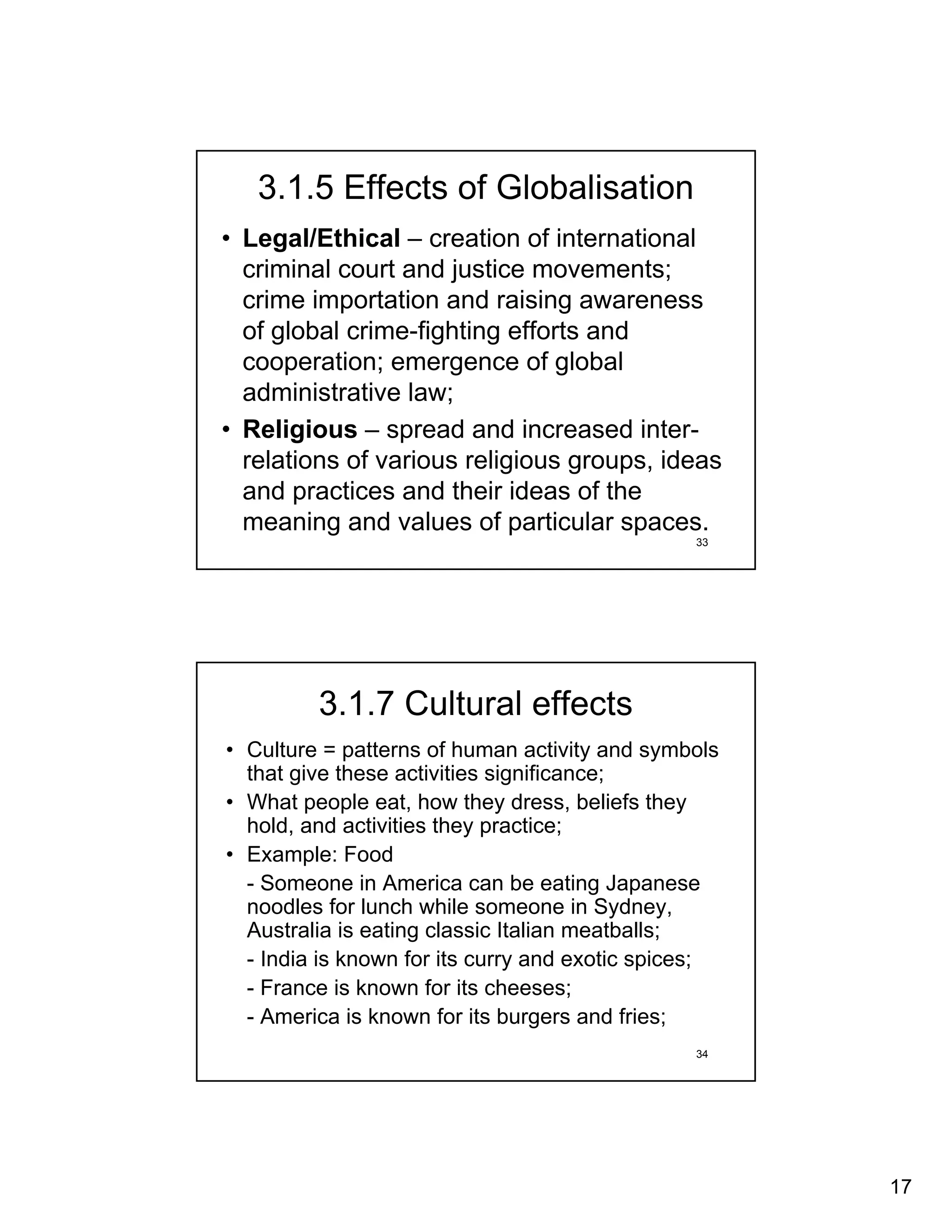3.1.5 Effects of Globalisation
• Legal/Ethical – creation of international
  criminal court and justice movements;
  crime importation and raising awareness
  of global crime-fighting efforts and
  cooperation; emergence of global
  administrative law;
• Religious – spread and increased inter-
  relations of various religious groups, ideas
  and practices and their ideas of the
  meaning and values of particular spaces.
                                                33




         3.1.7 Cultural effects
• Culture = patterns of human activity and symbols
  that give these activities significance;
• What people eat, how they dress, beliefs they
  hold, and activities they practice;
• Example: Food
  - Someone in America can be eating Japanese
  noodles for lunch while someone in Sydney,
  Australia is eating classic Italian meatballs;
  - India is known for its curry and exotic spices;
  - France is known for its cheeses;
  - America is known for its burgers and fries;
                                                34




                                                      17
 