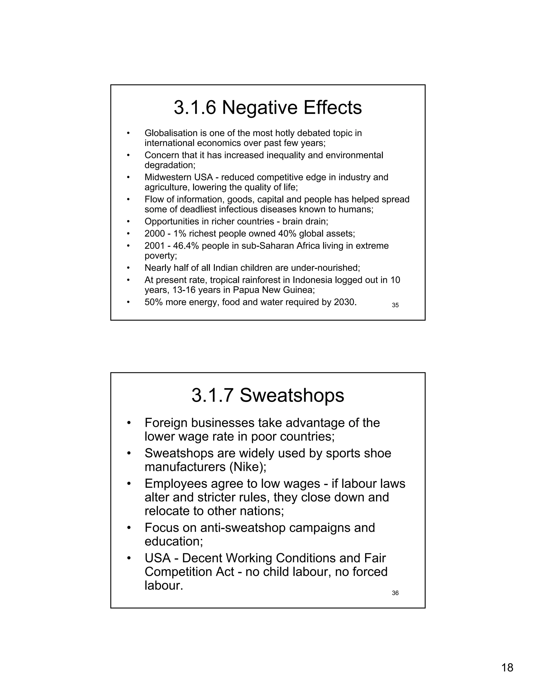 3.1.6 Negative Effects
•   Globalisation is one of the most hotly debated topic in
    international economics over past few years;
•   Concern that it has increased inequality and environmental
    degradation;
•   Midwestern USA - reduced competitive edge in industry and
    agriculture, lowering the quality of life;
•   Flow of information, goods, capital and people has helped spread
    some of deadliest infectious diseases known to humans;
•   Opportunities in richer countries - brain drain;
•   2000 - 1% richest people owned 40% global assets;
•   2001 - 46.4% people in sub-Saharan Africa living in extreme
    poverty;
•   Nearly half of all Indian children are under-nourished;
•   At present rate, tropical rainforest in Indonesia logged out in 10
    years, 13-16 years in Papua New Guinea;
•   50% more energy, food and water required by 2030.               35




               3.1.7 Sweatshops
•   Foreign businesses take advantage of the
    lower wage rate in poor countries;
•   Sweatshops are widely used by sports shoe
    manufacturers (Nike);
•   Employees agree to low wages - if labour laws
    alter and stricter rules, they close down and
    relocate to other nations;
•   Focus on anti-sweatshop campaigns and
    education;
•   USA - Decent Working Conditions and Fair
    Competition Act - no child labour, no forced
    labour.                                       36




                                                                         18
 