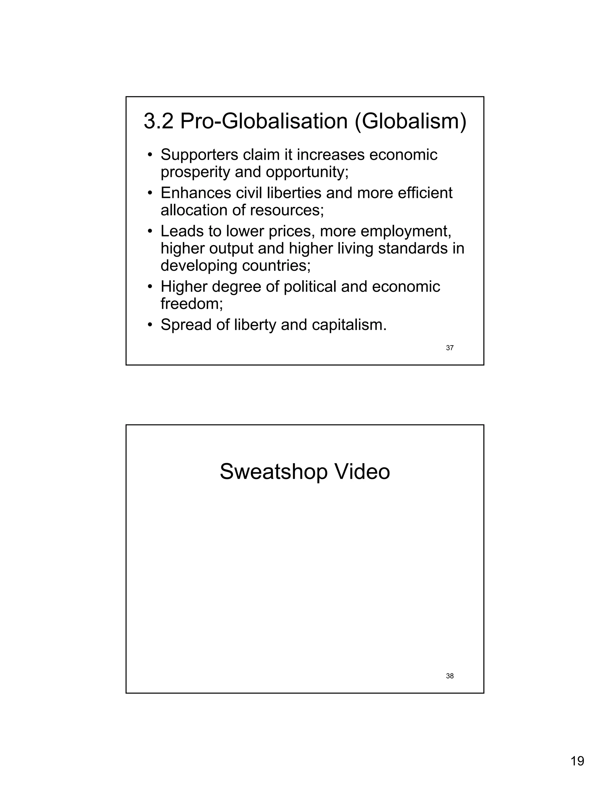 3.2 Pro-Globalisation (Globalism)
• Supporters claim it increases economic
  prosperity and opportunity;
• Enhances civil liberties and more efficient
  allocation of resources;
• Leads to lower prices, more employment,
  higher output and higher living standards in
  developing countries;
• Higher degree of political and economic
  freedom;
• Spread of liberty and capitalism.
                                           37




          Sweatshop Video




                                           38




                                                 19
 
