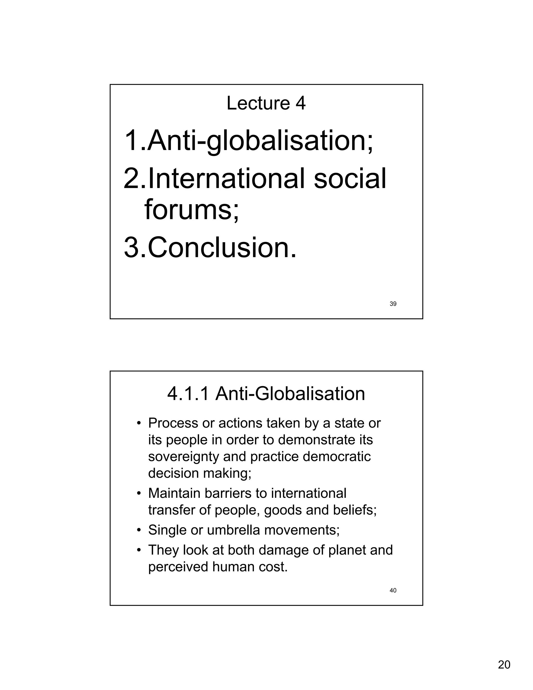 Lecture 4

1.Anti-globalisation;
2.International social
  forums;
3.Conclusion.
                                        39




     4.1.1 Anti-Globalisation
 • Process or actions taken by a state or
   its people in order to demonstrate its
   sovereignty and practice democratic
   decision making;
 • Maintain barriers to international
   transfer of people, goods and beliefs;
 • Single or umbrella movements;
 • They look at both damage of planet and
   perceived human cost.
                                        40




                                             20
 