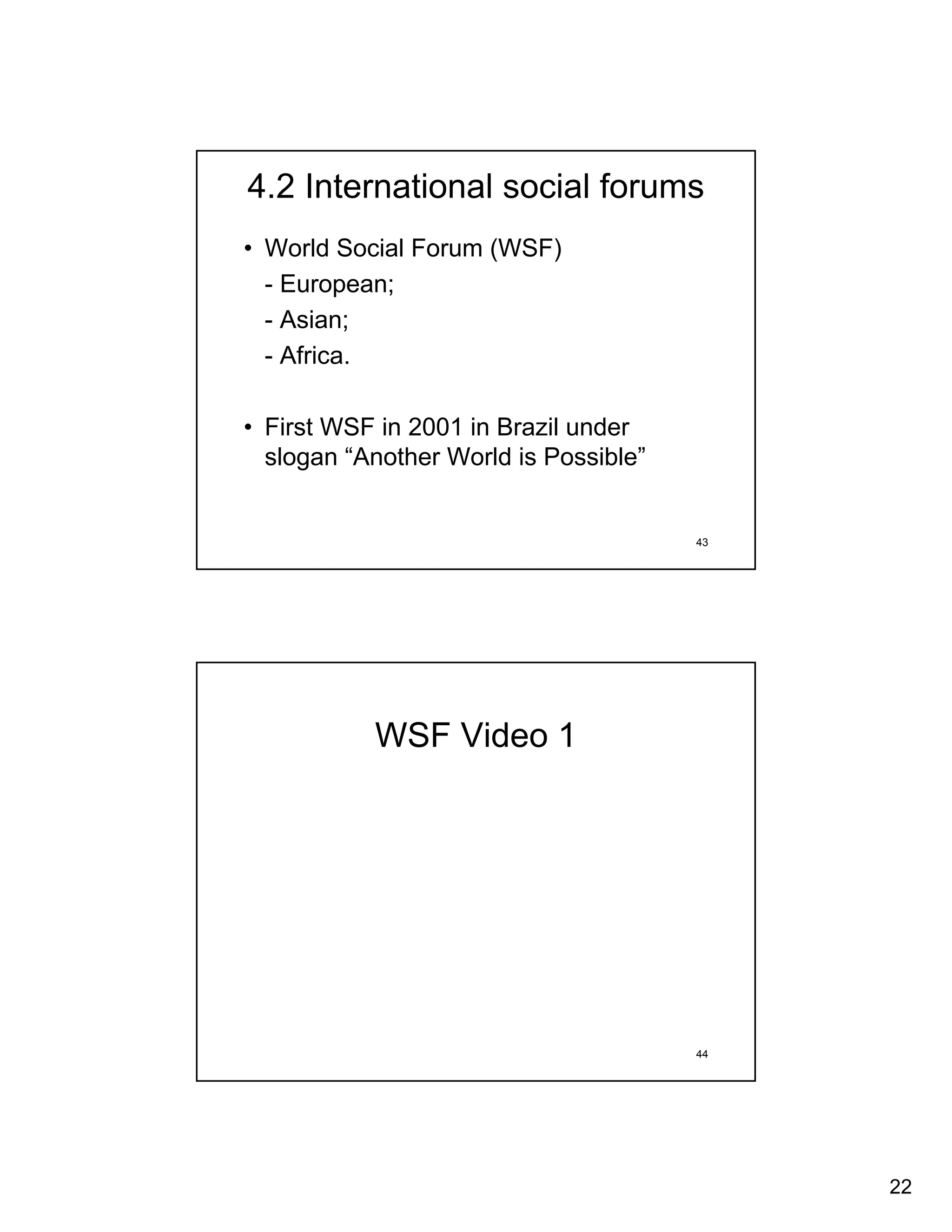 4.2 International social forums
• World Social Forum (WSF)
  - European;
  - Asian;
  - Africa.

• First WSF in 2001 in Brazil under
  slogan “Another World is Possible”


                                       43




           WSF Video 1




                                       44




                                            22
 