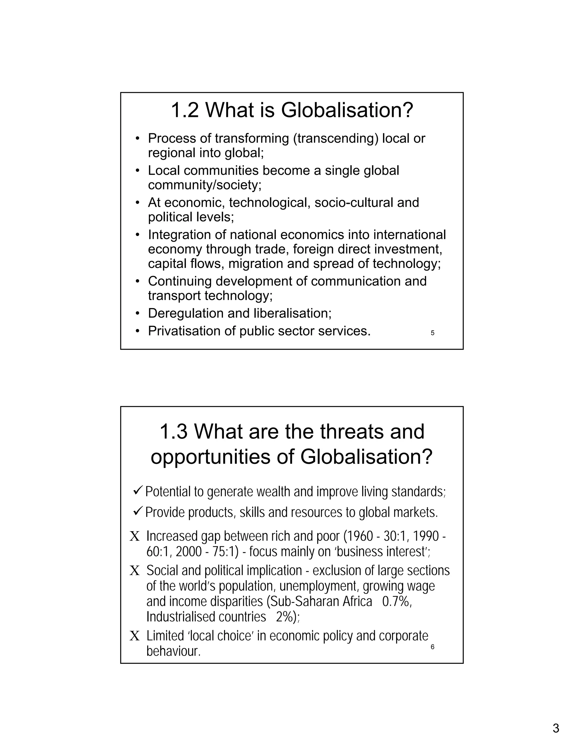 1.2 What is Globalisation?
 • Process of transforming (transcending) local or
   regional into global;
 • Local communities become a single global
   community/society;
 • At economic, technological, socio-cultural and
   political levels;
 • Integration of national economics into international
   economy through trade, foreign direct investment,
   capital flows, migration and spread of technology;
 • Continuing development of communication and
   transport technology;
 • Deregulation and liberalisation;
 • Privatisation of public sector services.         5




     1.3 What are the threats and
    opportunities of Globalisation?
   Potential to generate wealth and improve living standards;
   Provide products, skills and resources to global markets.
Χ Increased gap between rich and poor (1960 - 30:1, 1990 -
  60:1, 2000 - 75:1) - focus mainly on ‘business interest’;
Χ Social and political implication - exclusion of large sections
  of the world’s population, unemployment, growing wage
  and income disparities (Sub-Saharan Africa 0.7%,
  Industrialised countries 2%);
Χ Limited ‘local choice’ in economic policy and corporate
  behaviour.                                                 6




                                                                   3
 
