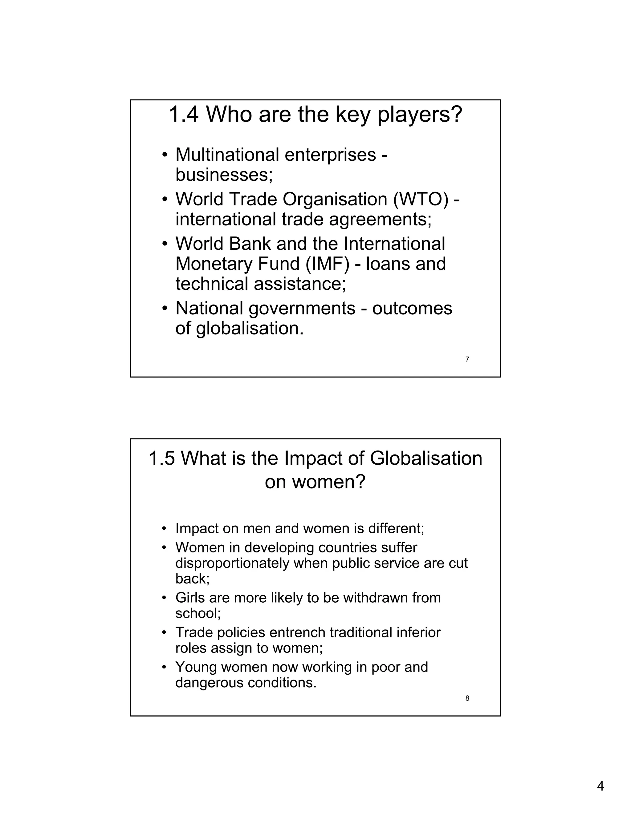 1.4 Who are the key players?
 • Multinational enterprises -
   businesses;
 • World Trade Organisation (WTO) -
   international trade agreements;
 • World Bank and the International
   Monetary Fund (IMF) - loans and
   technical assistance;
 • National governments - outcomes
   of globalisation.
                                                7




1.5 What is the Impact of Globalisation
              on women?

 • Impact on men and women is different;
 • Women in developing countries suffer
   disproportionately when public service are cut
   back;
 • Girls are more likely to be withdrawn from
   school;
 • Trade policies entrench traditional inferior
   roles assign to women;
 • Young women now working in poor and
   dangerous conditions.
                                                8




                                                    4
 
