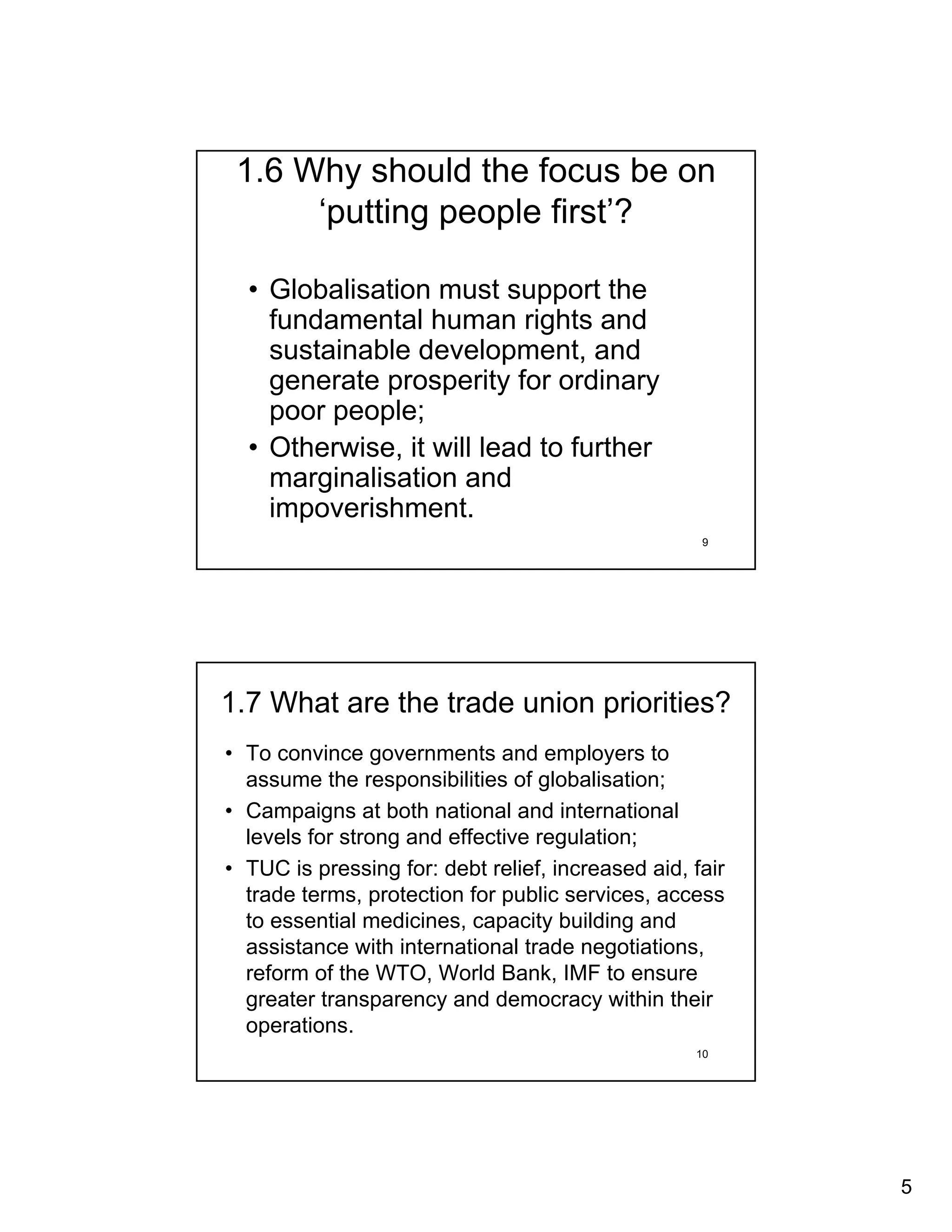 1.6 Why should the focus be on
      ‘putting people first’?

  • Globalisation must support the
    fundamental human rights and
    sustainable development, and
    generate prosperity for ordinary
    poor people;
  • Otherwise, it will lead to further
    marginalisation and
    impoverishment.
                                                    9




1.7 What are the trade union priorities?
• To convince governments and employers to
  assume the responsibilities of globalisation;
• Campaigns at both national and international
  levels for strong and effective regulation;
• TUC is pressing for: debt relief, increased aid, fair
  trade terms, protection for public services, access
  to essential medicines, capacity building and
  assistance with international trade negotiations,
  reform of the WTO, World Bank, IMF to ensure
  greater transparency and democracy within their
  operations.
                                                   10




                                                          5
 