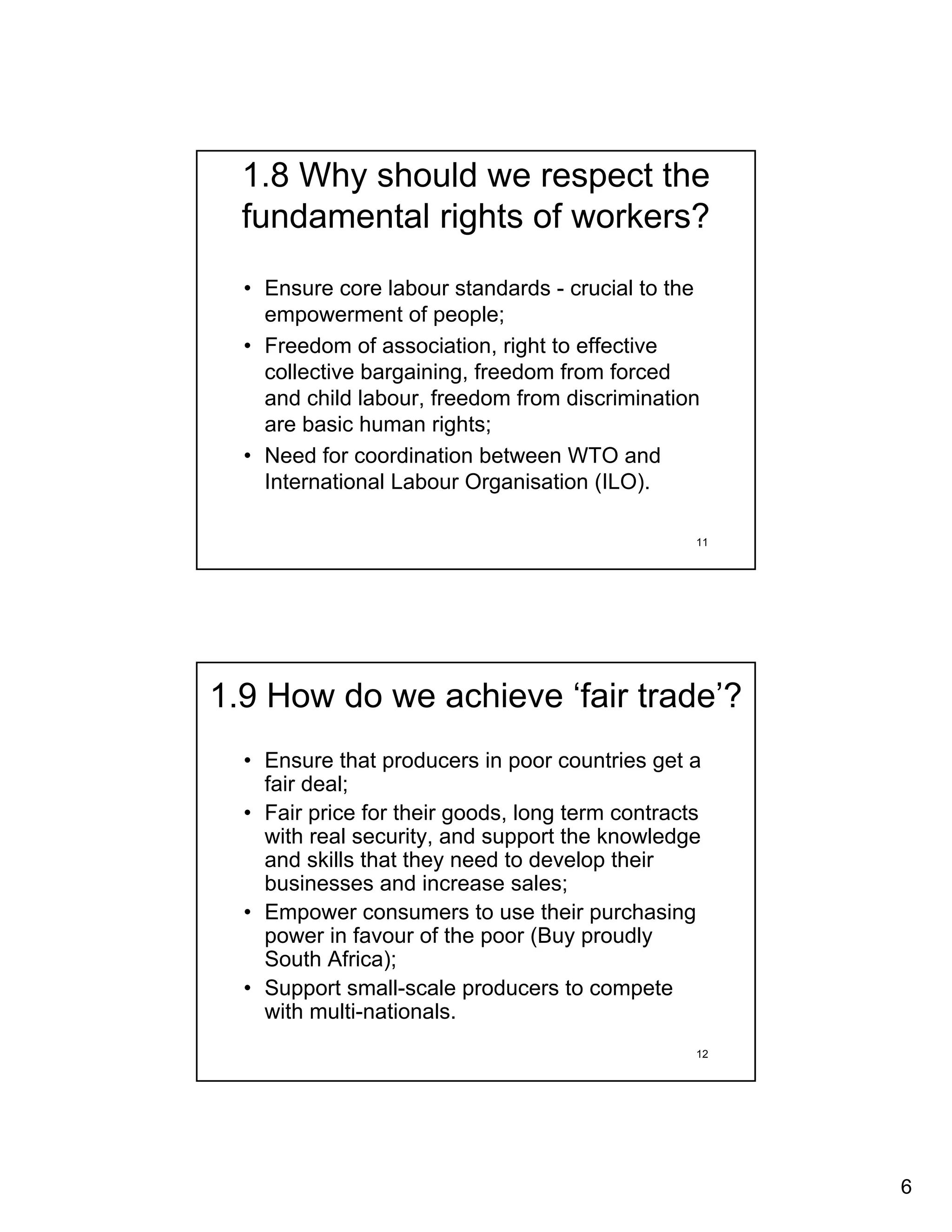 1.8 Why should we respect the
  fundamental rights of workers?
  • Ensure core labour standards - crucial to the
    empowerment of people;
  • Freedom of association, right to effective
    collective bargaining, freedom from forced
    and child labour, freedom from discrimination
    are basic human rights;
  • Need for coordination between WTO and
    International Labour Organisation (ILO).

                                                  11




1.9 How do we achieve ‘fair trade’?
  • Ensure that producers in poor countries get a
    fair deal;
  • Fair price for their goods, long term contracts
    with real security, and support the knowledge
    and skills that they need to develop their
    businesses and increase sales;
  • Empower consumers to use their purchasing
    power in favour of the poor (Buy proudly
    South Africa);
  • Support small-scale producers to compete
    with multi-nationals.
                                                  12




                                                       6
 