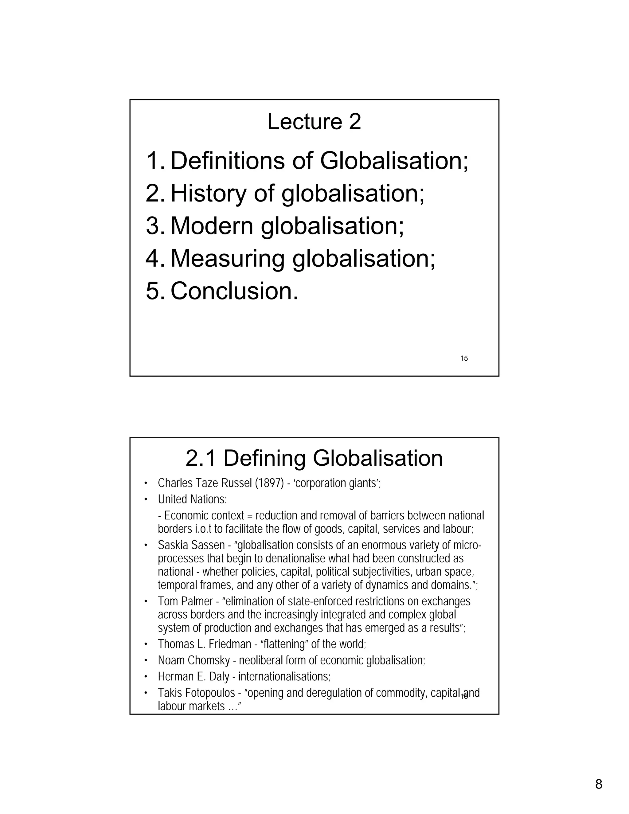 Lecture 2
1. Definitions of Globalisation;
2. History of globalisation;
3. Modern globalisation;
4. Measuring globalisation;
5. Conclusion.

                                                                        15




         2.1 Defining Globalisation
• Charles Taze Russel (1897) - ‘corporation giants’;
• United Nations:
  - Economic context = reduction and removal of barriers between national
  borders i.o.t to facilitate the flow of goods, capital, services and labour;
• Saskia Sassen - “globalisation consists of an enormous variety of micro-
  processes that begin to denationalise what had been constructed as
  national - whether policies, capital, political subjectivities, urban space,
  temporal frames, and any other of a variety of dynamics and domains.”;
• Tom Palmer - “elimination of state-enforced restrictions on exchanges
  across borders and the increasingly integrated and complex global
  system of production and exchanges that has emerged as a results”;
• Thomas L. Friedman - “flattening” of the world;
• Noam Chomsky - neoliberal form of economic globalisation;
• Herman E. Daly - internationalisations;
• Takis Fotopoulos - “opening and deregulation of commodity, capital16     and
  labour markets …”




                                                                                 8
 