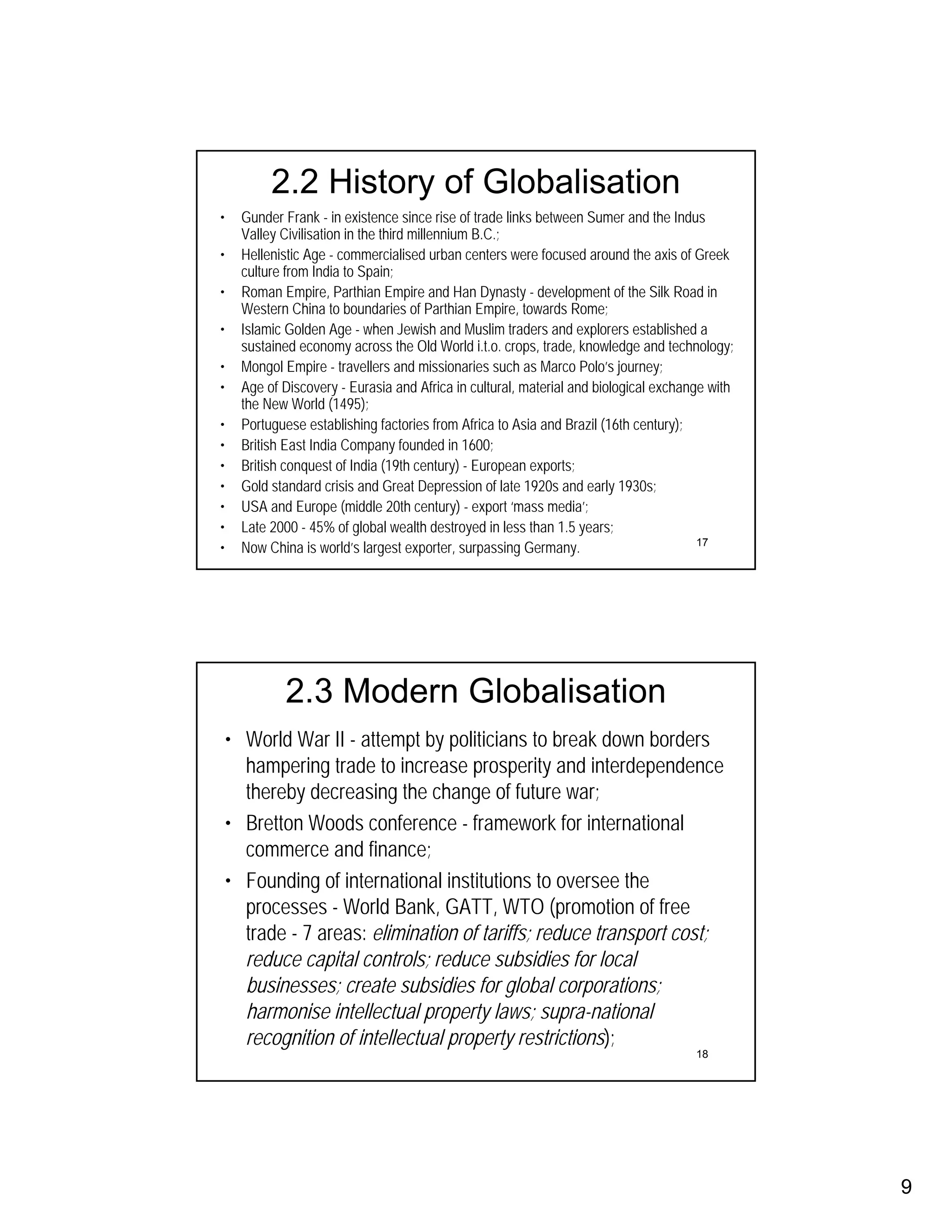 2.2 History of Globalisation
•     Gunder Frank - in existence since rise of trade links between Sumer and the Indus
      Valley Civilisation in the third millennium B.C.;
•     Hellenistic Age - commercialised urban centers were focused around the axis of Greek
      culture from India to Spain;
•     Roman Empire, Parthian Empire and Han Dynasty - development of the Silk Road in
      Western China to boundaries of Parthian Empire, towards Rome;
•     Islamic Golden Age - when Jewish and Muslim traders and explorers established a
      sustained economy across the Old World i.t.o. crops, trade, knowledge and technology;
•     Mongol Empire - travellers and missionaries such as Marco Polo’s journey;
•     Age of Discovery - Eurasia and Africa in cultural, material and biological exchange with
      the New World (1495);
•     Portuguese establishing factories from Africa to Asia and Brazil (16th century);
•     British East India Company founded in 1600;
•     British conquest of India (19th century) - European exports;
•     Gold standard crisis and Great Depression of late 1920s and early 1930s;
•     USA and Europe (middle 20th century) - export ‘mass media’;
•     Late 2000 - 45% of global wealth destroyed in less than 1.5 years;
•     Now China is world’s largest exporter, surpassing Germany.                        17




             2.3 Modern Globalisation
    • World War II - attempt by politicians to break down borders
      hampering trade to increase prosperity and interdependence
      thereby decreasing the change of future war;
    • Bretton Woods conference - framework for international
      commerce and finance;
    • Founding of international institutions to oversee the
      processes - World Bank, GATT, WTO (promotion of free
      trade - 7 areas: elimination of tariffs; reduce transport cost;
      reduce capital controls; reduce subsidies for local
      businesses; create subsidies for global corporations;
      harmonise intellectual property laws; supra-national
      recognition of intellectual property restrictions);
                                                                                       18




                                                                                                 9
 