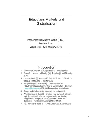 Education, Markets and
               Globalisation



         Presenter: Dr Muavia Gallie (PhD)
                    Lecture 1 - 4
           Week 1: 8 - 12 February 2010

                                                                1




                       Introduction
1. Group 1- Lectures on Monday (3&4) and Thursday (4&5);
2. Group 2 - Lectures on Monday (10), Tuesday (8) and Thursday
   (8&9);
3. Lectures for six (6) weeks: 8-12 Feb, 15-19 Feb, 22-26 Feb, 1-
   4 Mar, 8-12 Mar, and 15-18 Mar 2010;
4. Assignment (500 - 550 words) - Choose a topic on
   Globalisation from within your field of specialisation - directives
   - www.slideshare.net (LBL 880 Essay writing for students);
5. Design and produce an A3 poster on the assignment;
6. Work in groups of three (3) - produce your own work (different
   topics) - read each other’s essay and make constructive
   suggestions - final product must be marked out of 10 -
   declaration - hand in on 8 March 2010 by 14h00;
7. Test on 4 March 2010, at 17h30 at Groenkloof, Exam in June.   2




                                                                         1
 