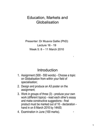 Education, Markets and
            Globalisation



      Presenter: Dr Muavia Gallie (PhD)
               Lecture 16 - 19
         Week 5: 8 – 11 March 2010

                                                1




                 Introduction
1. Assignment (500 - 550 words) - Choose a topic
   on Globalisation from within your field of
   specialisation;
2. Design and produce an A3 poster on the
   assignment;
3. Work in groups of three (3) - produce your own
   work (different topics) - read each other‟s essay
   and make constructive suggestions - final
   product must be marked out of 10 - declaration -
   hand in on 8 March 2010 by 14h00;
4. Examination in June (100 marks).             2




                                                       1
 