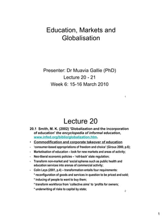 Education, Markets and
                Globalisation



          Presenter: Dr Muavia Gallie (PhD)
                   Lecture 20 - 21
             Week 6: 15-16 March 2010

                                                                       1




                         Lecture 20
20.1 Smith, M. K. (2002) 'Globalization and the incorporation
  of education' the encyclopedia of informal education,
  www.infed.org/biblio/globalization.htm.
• Commodification and corporate takeover of education
- „consumer-based appropriations of freedom and choice‟ (Giroux 2000, p.6);
- Marketisation of education – look for new markets and areas of activity;
- Neo-liberal economic policies – „roll-back‟ state regulation;
- Transform non-market and „social spheres such as public health and
  education services into arenas of commercial activity;
- Colin Leys (2001, p.4) – transformation entails four requirements:
  * reconfiguration of goods and services in question to be priced and sold;
  * inducing of people to want to buy them;
  * transform workforce from „collective aims‟ to „profits for owners;
  * underwriting of risks to capital by state;                           2




                                                                               1
 