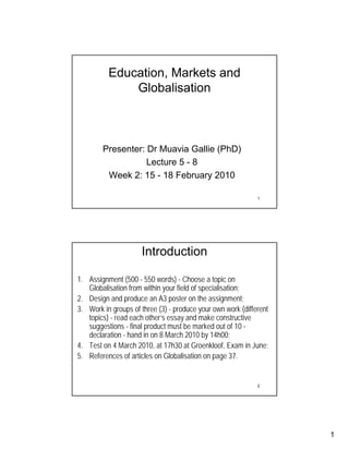 Education, Markets and
              Globalisation



        Presenter: Dr Muavia Gallie (PhD)
                   Lecture 5 - 8
         Week 2: 15 - 18 February 2010

                                                             1




                     Introduction

1. Assignment (500 - 550 words) - Choose a topic on
   Globalisation from within your field of specialisation;
2. Design and produce an A3 poster on the assignment;
3. Work in groups of three (3) - produce your own work (different
   topics) - read each other’s essay and make constructive
   suggestions - final product must be marked out of 10 -
   declaration - hand in on 8 March 2010 by 14h00;
4. Test on 4 March 2010, at 17h30 at Groenkloof, Exam in June;
5. References of articles on Globalisation on page 37.


                                                             2




                                                                    1
 