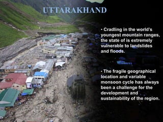 UTTARAKHAND 
• Cradling in the world’s 
youngest mountain ranges, 
the state of is extremely 
vulnerable to landslides 
and floods. 
• The fragile geographical 
location and variable 
monsoon cycle has always 
been a challenge for the 
development and 
sustainability of the region. 
 