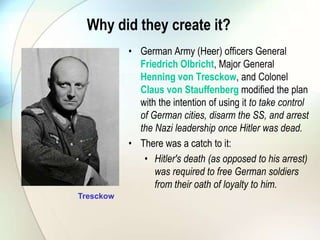 Why did they create it?
• German Army (Heer) officers General
Friedrich Olbricht, Major General
Henning von Tresckow, and Colonel
Claus von Stauffenberg modified the plan
with the intention of using it to take control
of German cities, disarm the SS, and arrest
the Nazi leadership once Hitler was dead.
• There was a catch to it:
• Hitler's death (as opposed to his arrest)
was required to free German soldiers
from their oath of loyalty to him.
Tresckow
 