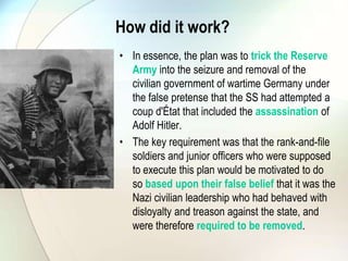 How did it work?
• In essence, the plan was to trick the Reserve
Army into the seizure and removal of the
civilian government of wartime Germany under
the false pretense that the SS had attempted a
coup d'État that included the assassination of
Adolf Hitler.
• The key requirement was that the rank-and-file
soldiers and junior officers who were supposed
to execute this plan would be motivated to do
so based upon their false belief that it was the
Nazi civilian leadership who had behaved with
disloyalty and treason against the state, and
were therefore required to be removed.
 