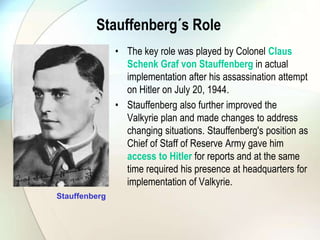 Stauffenberg´s Role
• The key role was played by Colonel Claus
Schenk Graf von Stauffenberg in actual
implementation after his assassination attempt
on Hitler on July 20, 1944.
• Stauffenberg also further improved the
Valkyrie plan and made changes to address
changing situations. Stauffenberg's position as
Chief of Staff of Reserve Army gave him
access to Hitler for reports and at the same
time required his presence at headquarters for
implementation of Valkyrie.
Stauffenberg
 
