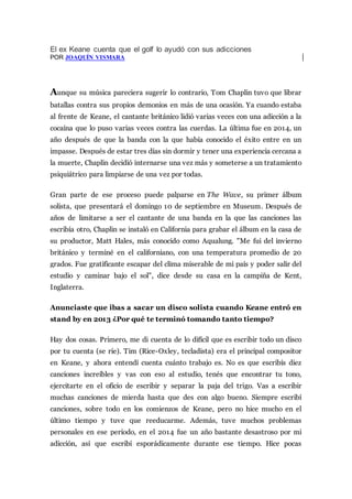 El ex Keane cuenta que el golf lo ayudó con sus adicciones
POR JOAQUÍN VISMARA
Aunque su música pareciera sugerir lo contrario, Tom Chaplin tuvo que librar
batallas contra sus propios demonios en más de una ocasión. Ya cuando estaba
al frente de Keane, el cantante británico lidió varias veces con una adicción a la
cocaína que lo puso varias veces contra las cuerdas. La última fue en 2014, un
año después de que la banda con la que había conocido el éxito entre en un
impasse. Después de estar tres días sin dormir y tener una experiencia cercana a
la muerte, Chaplin decidió internarse una vez más y someterse a un tratamiento
psiquiátrico para limpiarse de una vez por todas.
Gran parte de ese proceso puede palparse en The Wave, su primer álbum
solista, que presentará el domingo 10 de septiembre en Museum. Después de
años de limitarse a ser el cantante de una banda en la que las canciones las
escribía otro, Chaplin se instaló en California para grabar el álbum en la casa de
su productor, Matt Hales, más conocido como Aqualung. "Me fui del invierno
británico y terminé en el californiano, con una temperatura promedio de 20
grados. Fue gratificante escapar del clima miserable de mi país y poder salir del
estudio y caminar bajo el sol", dice desde su casa en la campiña de Kent,
Inglaterra.
Anunciaste que ibas a sacar un disco solista cuando Keane entró en
stand by en 2013 ¿Por qué te terminó tomando tanto tiempo?
Hay dos cosas. Primero, me di cuenta de lo difícil que es escribir todo un disco
por tu cuenta (se ríe). Tim (Rice-Oxley, tecladista) era el principal compositor
en Keane, y ahora entendí cuenta cuánto trabajo es. No es que escribís diez
canciones increíbles y vas con eso al estudio, tenés que encontrar tu tono,
ejercitarte en el oficio de escribir y separar la paja del trigo. Vas a escribir
muchas canciones de mierda hasta que des con algo bueno. Siempre escribí
canciones, sobre todo en los comienzos de Keane, pero no hice mucho en el
último tiempo y tuve que reeducarme. Además, tuve muchos problemas
personales en ese período, en el 2014 fue un año bastante desastroso por mi
adicción, así que escribí esporádicamente durante ese tiempo. Hice pocas
 