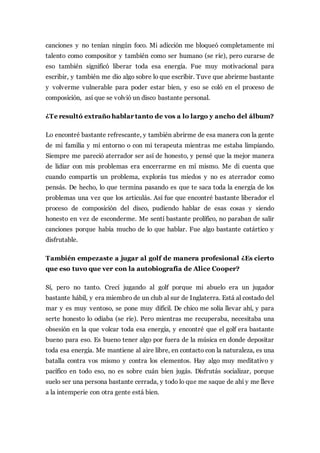 canciones y no tenían ningún foco. Mi adicción me bloqueó completamente mi
talento como compositor y también como ser humano (se ríe), pero curarse de
eso también significó liberar toda esa energía. Fue muy motivacional para
escribir, y también me dio algo sobre lo que escribir. Tuve que abrirme bastante
y volverme vulnerable para poder estar bien, y eso se coló en el proceso de
composición, así que se volvió un disco bastante personal.
¿Te resultó extraño hablar tanto de vos a lo largo y ancho del álbum?
Lo encontré bastante refrescante, y también abrirme de esa manera con la gente
de mi familia y mi entorno o con mi terapeuta mientras me estaba limpiando.
Siempre me pareció aterrador ser así de honesto, y pensé que la mejor manera
de lidiar con mis problemas era encerrarme en mí mismo. Me di cuenta que
cuando compartís un problema, explorás tus miedos y no es aterrador como
pensás. De hecho, lo que termina pasando es que te saca toda la energía de los
problemas una vez que los articulás. Así fue que encontré bastante liberador el
proceso de composición del disco, pudiendo hablar de esas cosas y siendo
honesto en vez de esconderme. Me sentí bastante prolífico, no paraban de salir
canciones porque había mucho de lo que hablar. Fue algo bastante catártico y
disfrutable.
También empezaste a jugar al golf de manera profesional ¿Es cierto
que eso tuvo que ver con la autobiografía de Alice Cooper?
Sí, pero no tanto. Crecí jugando al golf porque mi abuelo era un jugador
bastante hábil, y era miembro de un club al sur de Inglaterra. Está al costado del
mar y es muy ventoso, se pone muy difícil. De chico me solía llevar ahí, y para
serte honesto lo odiaba (se ríe). Pero mientras me recuperaba, necesitaba una
obsesión en la que volcar toda esa energía, y encontré que el golf era bastante
bueno para eso. Es bueno tener algo por fuera de la música en donde depositar
toda esa energía. Me mantiene al aire libre, en contacto con la naturaleza, es una
batalla contra vos mismo y contra los elementos. Hay algo muy meditativo y
pacífico en todo eso, no es sobre cuán bien jugás. Disfrutás socializar, porque
suelo ser una persona bastante cerrada, y todo lo que me saque de ahí y me lleve
a la intemperie con otra gente está bien.
 