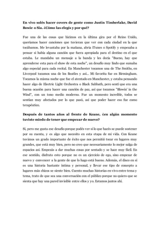 En vivo solés hacer covers de gente como Justin Timberlake, David
Bowie o Sia. ¿Cómo las elegís y por qué?
Fue una de las cosas que hicimos en la última gira por el Reino Unido,
queríamos hacer canciones que tuvieran que ver con cada ciudad en la que
tocábamos. Me levantaba por la mañana, abria iTunes o Spotify y empezaba a
pensar si había alguna canción que fuera apropiada para el destino en el que
estaba. Le mandaba un mensaje a la banda y les decía "Bueno, hay que
aprenderse esta para el show de esta noche", un desafío muy lindo que sumaba
algo especial para cada recital. En Manchester tocamos una de The Smiths, en
Liverpool tocamos una de los Beatles y así... Mi favorita fue en Birmingham.
Tocamos la misma noche que fue el atentado en Manchester, y estaba pensando
hacer algo de Electric Light Orchestra o Black Sabbath, pero sentí que era una
buena ocasión para hacer una canción de paz, así que tocamos "Blowin' in the
Wind", con un tono medio moderno. Fue un momento increíble, todos se
sentían muy afectados por lo que pasó, así que poder hacer eso fue como
terapéutico.
Después de tantos años al frente de Keane, ¿en algún momento
tuviste miedo de tener que empezar de nuevo?
Sí, pero me gusta ese desafío porque podés ver si lo que hacés se puede sostener
por su cuenta, y es algo que necesito en esta etapa de mi vida. Con Keane
tuvimos un grado importante de éxito que nos permitió tocar en lugares muy
grandes, que está muy bien, pero no creo que necesariamente lo mejor salga de
espacios así. Empezás a dar muchas cosas por sentado y se hace muy fácil. En
ese sentido, disfruto esto porque no es un ejercicio de ego, sino empezar de
nuevo y convencer a la gente de que lo hago está bueno. Además, el disco en sí
es una historia bastante íntima y personal, y llevar ese tipo de concepto a
lugares más chicos se siente bien. Cuento muchas historias en vivo entre tema y
tema, trato de que sea una conversación con el público porque no quiero que se
sienta que hay una pared invisible entre ellos y yo. Estamos juntos ahí.
 