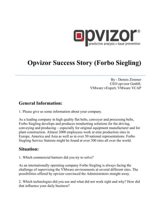 Opvizor Success Story (Forbo Siegling)
By - Dennis Zimmer
CEO opvizor GmbH,
VMware vExpert, VMware VCAP
General Information:
1. Please give us some information about your company.
As a leading company in high quality flat belts, conveyer and processing belts,
Forbo Siegling develops and produces trendsetting solutions for the driving,
conveying and producing – especially for original equipment manufacturer and for
plant construction. Almost 2000 employees work at nine production sites in
Europe, America and Asia as well as in over 50 national representations. Forbo
Siegling Service Stations might be found at over 300 sites all over the world.
Situation:
1. Which commercial barriers did you try to solve?
As an internationally operating company Forbo Siegling is always facing the
challenge of supervising the VMware environments at several different sites. The
possibilities offered by opvizor convinced the Administrators straight away.
2. Which technologies did you use and what did not work right and why? How did
that influence your daily business?
 