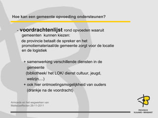 Hoe kan een gemeente opvoeding ondersteunen? -   voordrachtenlijst   rond opvoeden waaruit gemeenten  kunnen kiezen: de provincie betaalt de spreker en het promotiemateriaal/de gemeente zorgt voor de locatie en de logistiek + samenwerking verschillende diensten in de  gemeente  (bibliotheek/ het LOK/ dienst cultuur, jeugd,  welzijn....) + ook hier ontmoetingsmogelijkheid van ouders  (drankje na de voordracht) 