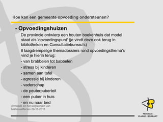Hoe kan een gemeente opvoeding ondersteunen? - Opvoedingshuizen De provincie ontwierp een houten boekenhuis dat model staat als 'opvoedingspunt' (je vindt deze ook terug in bibliotheken en Consultatiebureau's) 8 laagdrempelige themadossiers rond opvoedingsthema's vind je hierin terug: - van brabbelen tot babbelen - stress bij kinderen - samen aan tafel - agressie bij kinderen - vaderschap - de peuterpuberteit - een puber in huis - en nu naar bed 