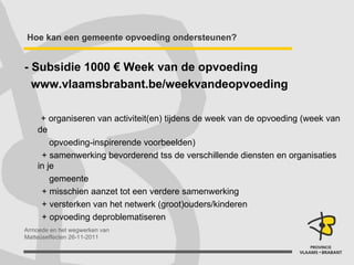 Hoe kan een gemeente opvoeding ondersteunen? - Subsidie 1000 € Week van de opvoeding www.vlaamsbrabant.be/weekvandeopvoeding + organiseren van activiteit(en) tijdens de week van de opvoeding (week van de  opvoeding-inspirerende voorbeelden) + samenwerking bevorderend tss de verschillende diensten en organisaties in je  gemeente + misschien aanzet tot een verdere samenwerking + versterken van het netwerk (groot)ouders/kinderen + opvoeding deproblematiseren 