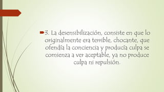 3. La desensibilización, consiste en que lo
originalmente era terrible, chocante, que
ofendía la conciencia y producía culpa se
comienza a ver aceptable, ya no produce
culpa ni repulsión.
 