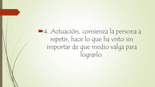 4. Actuación, comienza la persona a
repetir, hace lo que ha visto sin
importar de que medio valga para
lograrlo.
 