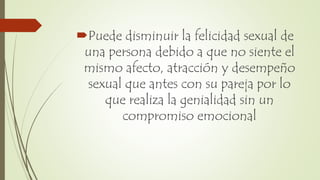 Puede disminuir la felicidad sexual de
una persona debido a que no siente el
mismo afecto, atracción y desempeño
sexual que antes con su pareja por lo
que realiza la genialidad sin un
compromiso emocional
 