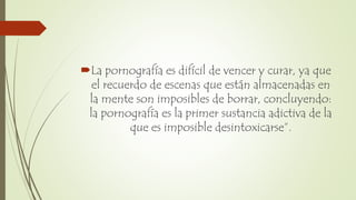 La pornografía es difícil de vencer y curar, ya que
el recuerdo de escenas que están almacenadas en
la mente son imposibles de borrar, concluyendo:
la pornografía es la primer sustancia adictiva de la
que es imposible desintoxicarse”.
 