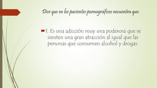Dice que en los pacientes pornográficos encuentra que:
1. Es una adicción muy una poderosa que se
sienten una gran atracción al igual que las
personas que consumen alcohol y drogas.
 