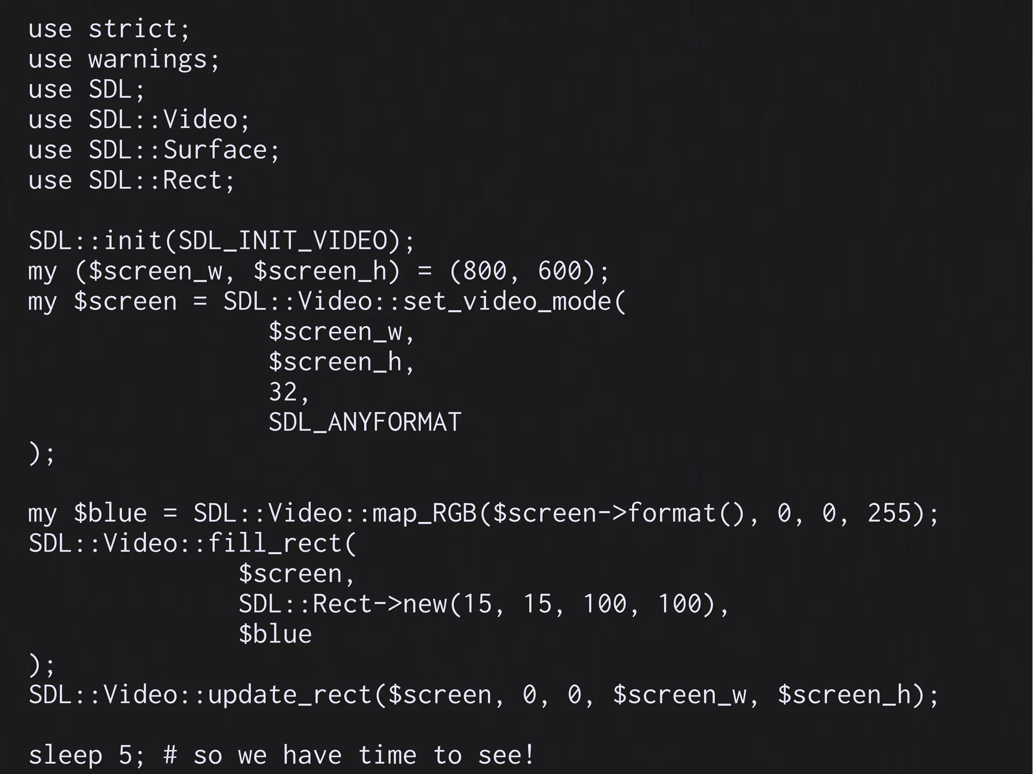 use   strict;
use   warnings;
use   SDL;
use   SDL::Video;
use   SDL::Surface;
use   SDL::Rect;

SDL::init(SDL_INIT_VIDEO);
my ($screen_w, $screen_h) = (800, 600);
my $screen = SDL::Video::set_video_mode(
                $screen_w,
                $screen_h,
                32,
                SDL_ANYFORMAT
);

my $blue = SDL::Video::map_RGB($screen->format(), 0, 0, 255);
SDL::Video::fill_rect(
              $screen,
              SDL::Rect->new(15, 15, 100, 100),
              $blue
);
SDL::Video::update_rect($screen, 0, 0, $screen_w, $screen_h);

sleep 5; # so we have time to see!
 