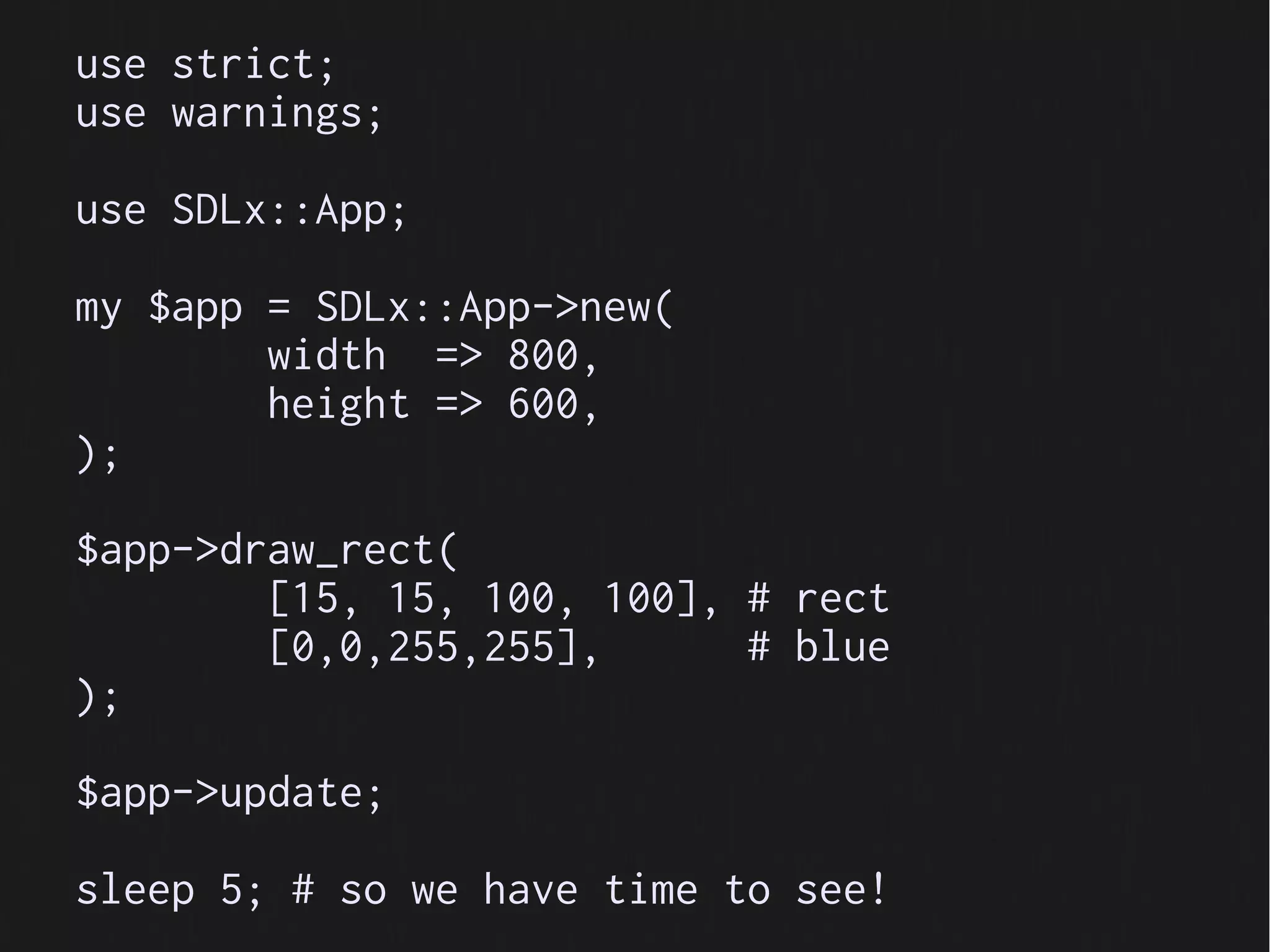 use strict;
use warnings;

use SDLx::App;

my $app = SDLx::App->new(
        width => 800,
        height => 600,
);

$app->draw_rect(
        [15, 15, 100, 100], # rect
        [0,0,255,255],      # blue
);

$app->update;

sleep 5; # so we have time to see!
 