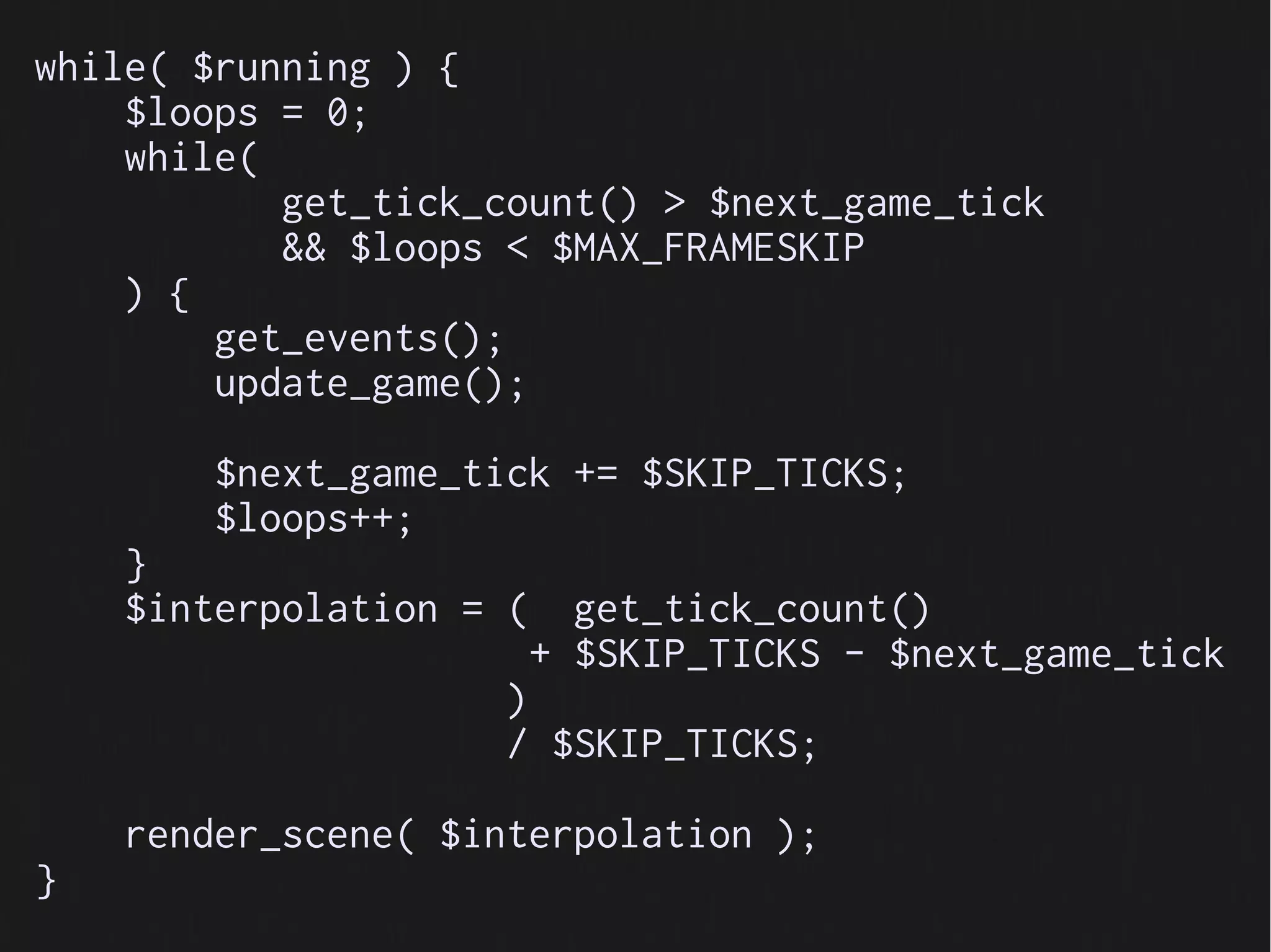 while( $running ) {
    $loops = 0;
    while(
           get_tick_count() > $next_game_tick
           && $loops < $MAX_FRAMESKIP
    ) {
        get_events();
        update_game();

        $next_game_tick += $SKIP_TICKS;
        $loops++;
    }
    $interpolation = (     get_tick_count()
                         + $SKIP_TICKS - $next_game_tick
                     )
                     / $SKIP_TICKS;

    render_scene( $interpolation );
}
 