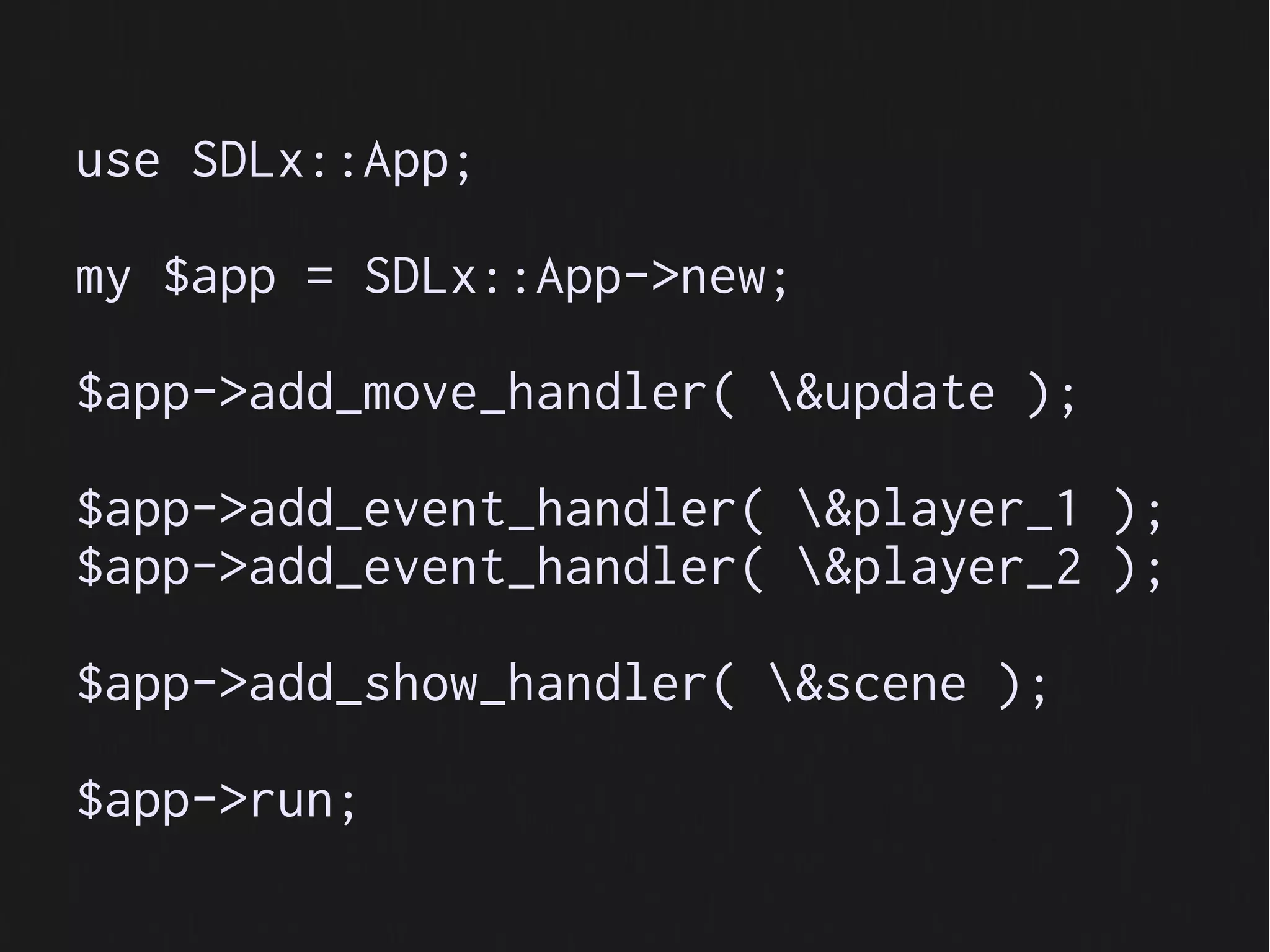 use SDLx::App;

my $app = SDLx::App->new;

$app->add_move_handler( &update );

$app->add_event_handler( &player_1 );
$app->add_event_handler( &player_2 );

$app->add_show_handler( &scene );

$app->run;
 