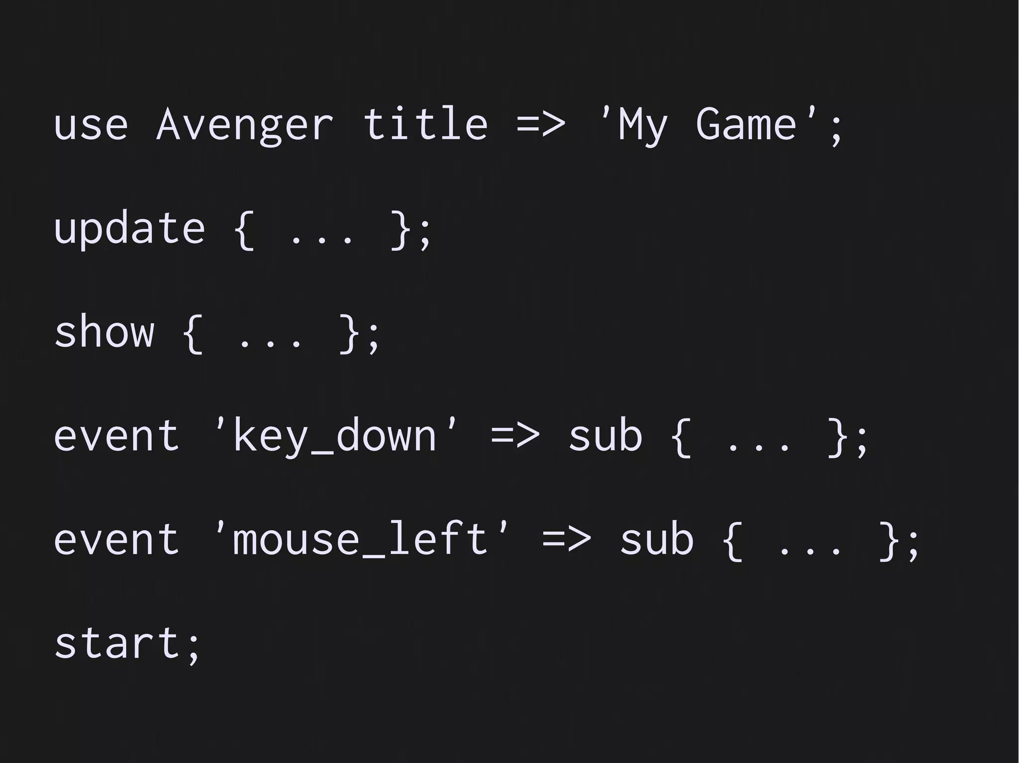 use Avenger title => 'My Game';

update { ... };

show { ... };

event 'key_down' => sub { ... };

event 'mouse_left' => sub { ... };

start;
 