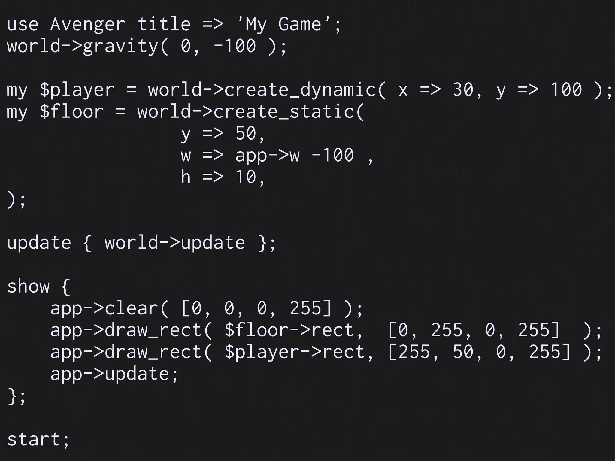 use Avenger title => 'My Game';
world->gravity( 0, -100 );

my $player = world->create_dynamic( x => 30, y => 100 );
my $floor = world->create_static(
                y => 50,
                w => app->w -100 ,
                h => 10,
);

update { world->update };

show {
    app->clear( [0, 0, 0, 255] );
    app->draw_rect( $floor->rect, [0, 255, 0, 255] );
    app->draw_rect( $player->rect, [255, 50, 0, 255] );
    app->update;
};

start;
 