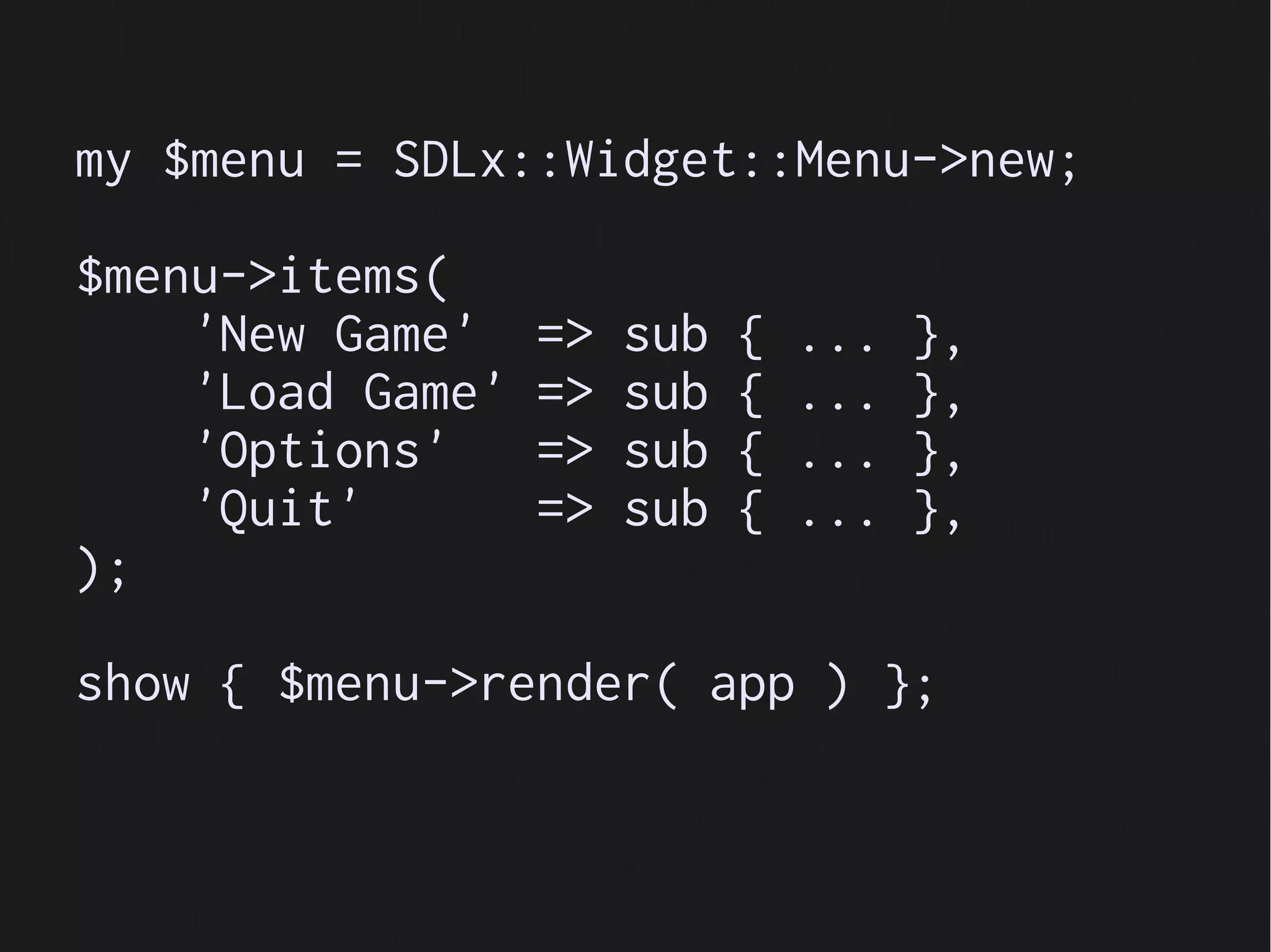 my $menu = SDLx::Widget::Menu->new;

$menu->items(
    'New Game'    =>   sub   {   ...   },
    'Load Game'   =>   sub   {   ...   },
    'Options'     =>   sub   {   ...   },
    'Quit'        =>   sub   {   ...   },
);

show { $menu->render( app ) };
 