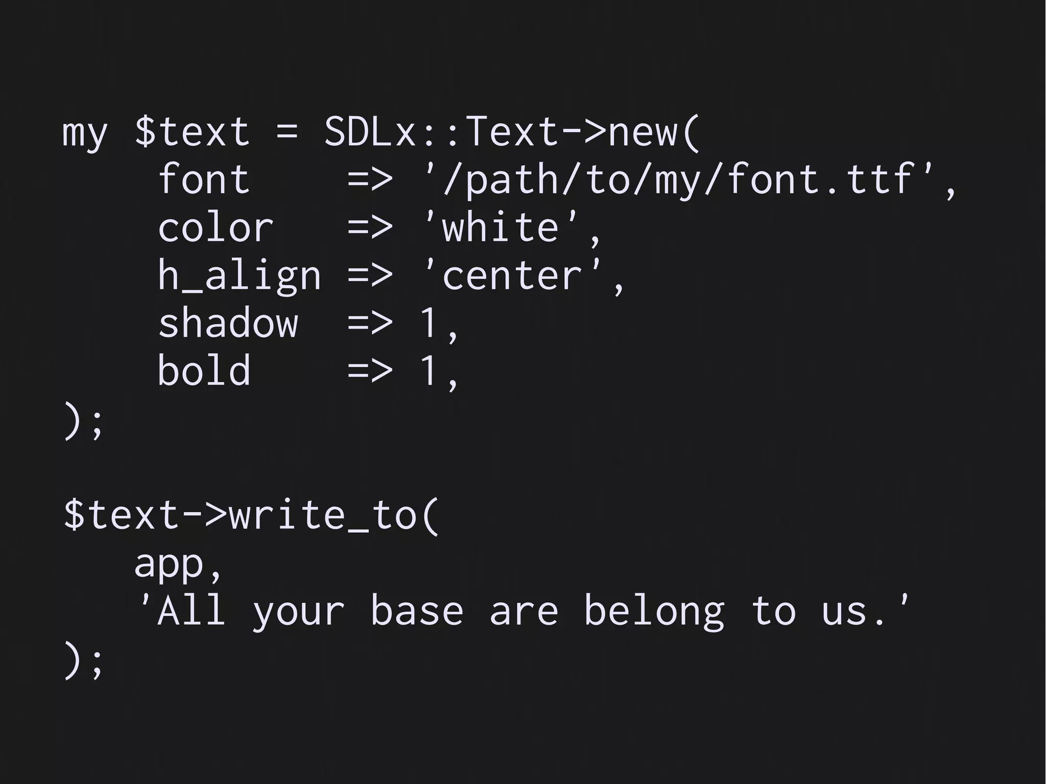 my $text = SDLx::Text->new(
    font    => '/path/to/my/font.ttf',
    color   => 'white',
    h_align => 'center',
    shadow => 1,
    bold    => 1,
);

$text->write_to(
   app,
   'All your base are belong to us.'
);
 