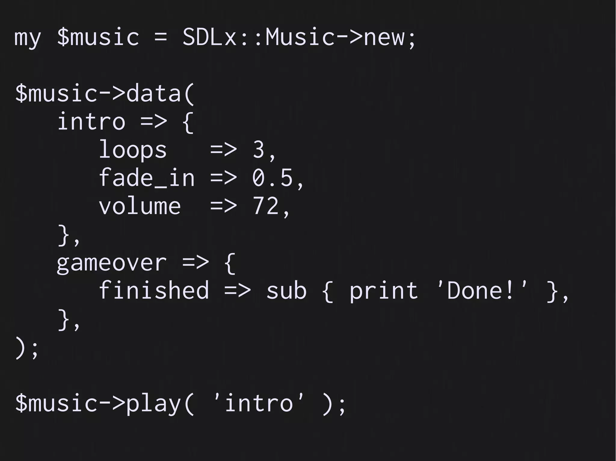 my $music = SDLx::Music->new;

$music->data(
   intro => {
      loops   => 3,
      fade_in => 0.5,
      volume => 72,
   },
   gameover => {
      finished => sub { print 'Done!' },
   },
);

$music->play( 'intro' );
 
