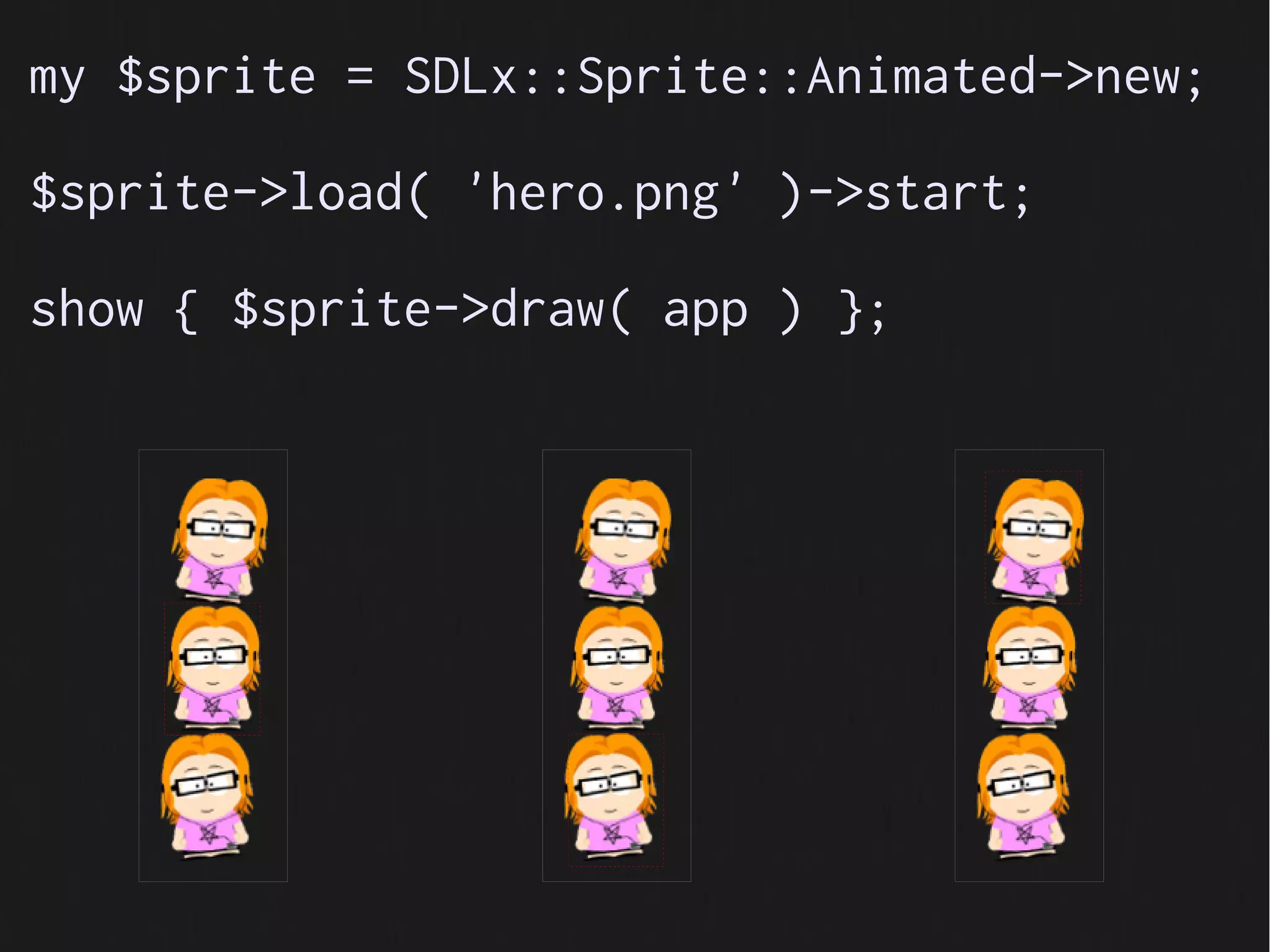 my $sprite = SDLx::Sprite::Animated->new;

$sprite->load( 'hero.png' )->start;

show { $sprite->draw( app ) };
 