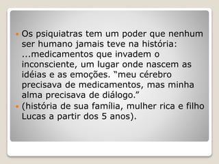  Os psiquiatras tem um poder que nenhum
ser humano jamais teve na história:
...medicamentos que invadem o
inconsciente, um lugar onde nascem as
idéias e as emoções. “meu cérebro
precisava de medicamentos, mas minha
alma precisava de diálogo.”
 (história de sua família, mulher rica e filho
Lucas a partir dos 5 anos).
 