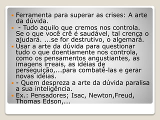  Ferramenta para superar as crises: A arte
da dúvida.
 - Tudo aquilo que cremos nos controla.
Se o que você crê é saudável, tal crença o
ajudará. ...se for destrutivo, o algemará.
 Usar a arte da dúvida para questionar
tudo o que doentiamente nos controla,
como os pensamentos angustiantes, as
imagens irreais, as idéias de
perseguição,...para combatê-las e gerar
novas idéias.
 - Quem despreza a arte da dúvida paralisa
a sua inteligência.
 Ex.: Pensadores; Isac, Newton,Freud,
Thomas Edson,...
 