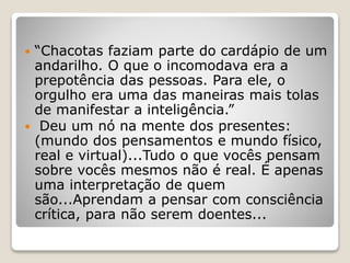  “Chacotas faziam parte do cardápio de um
andarilho. O que o incomodava era a
prepotência das pessoas. Para ele, o
orgulho era uma das maneiras mais tolas
de manifestar a inteligência.”
 Deu um nó na mente dos presentes:
(mundo dos pensamentos e mundo físico,
real e virtual)...Tudo o que vocês pensam
sobre vocês mesmos não é real. É apenas
uma interpretação de quem
são...Aprendam a pensar com consciência
crítica, para não serem doentes...
 