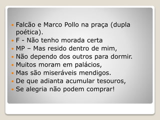  Falcão e Marco Pollo na praça (dupla
poética).
 F - Não tenho morada certa
 MP – Mas resido dentro de mim,
 Não dependo dos outros para dormir.
 Muitos moram em palácios,
 Mas são miseráveis mendigos.
 De que adianta acumular tesouros,
 Se alegria não podem comprar!
 