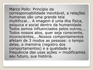  Marco Pollo: Princípio da
corresponsabilidade inevitável, a relações
humanas são uma grande teia
multifocal... A imagem é uma ilha física,
psíquica e social dentro da humanidade.
Todos somos influenciados pelos outros,..
Todos nossos atos, quer seja consciente,
inconscientes,...Nossos comportamentos
afetam de 3 modos as pessoas: o tempo
delas, a memória (registro dos
comportamentos) e a qualidade e
frequência das usas ações = modificamos
seu futuro, sua história.
 