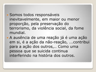  Somos todos responsáveis
inevitavelmente, em maior ou menor
proporção, pela preservação do
terrorismo, da violência social, da fome
mundial.
 A ausência de uma reação já é uma ação
em si, é a ação da não-reação, ...contribui
para a ação dos outros,.. Como uma
pessoa que se suicida continua
interferindo na história dos outros.
 
